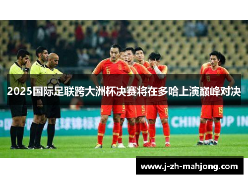 2025国际足联跨大洲杯决赛将在多哈上演巅峰对决 2025国际足联跨大洲杯决赛将在多哈上演巅峰对决